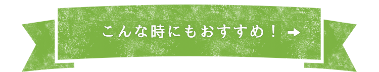 こんな時にもおすすめ！